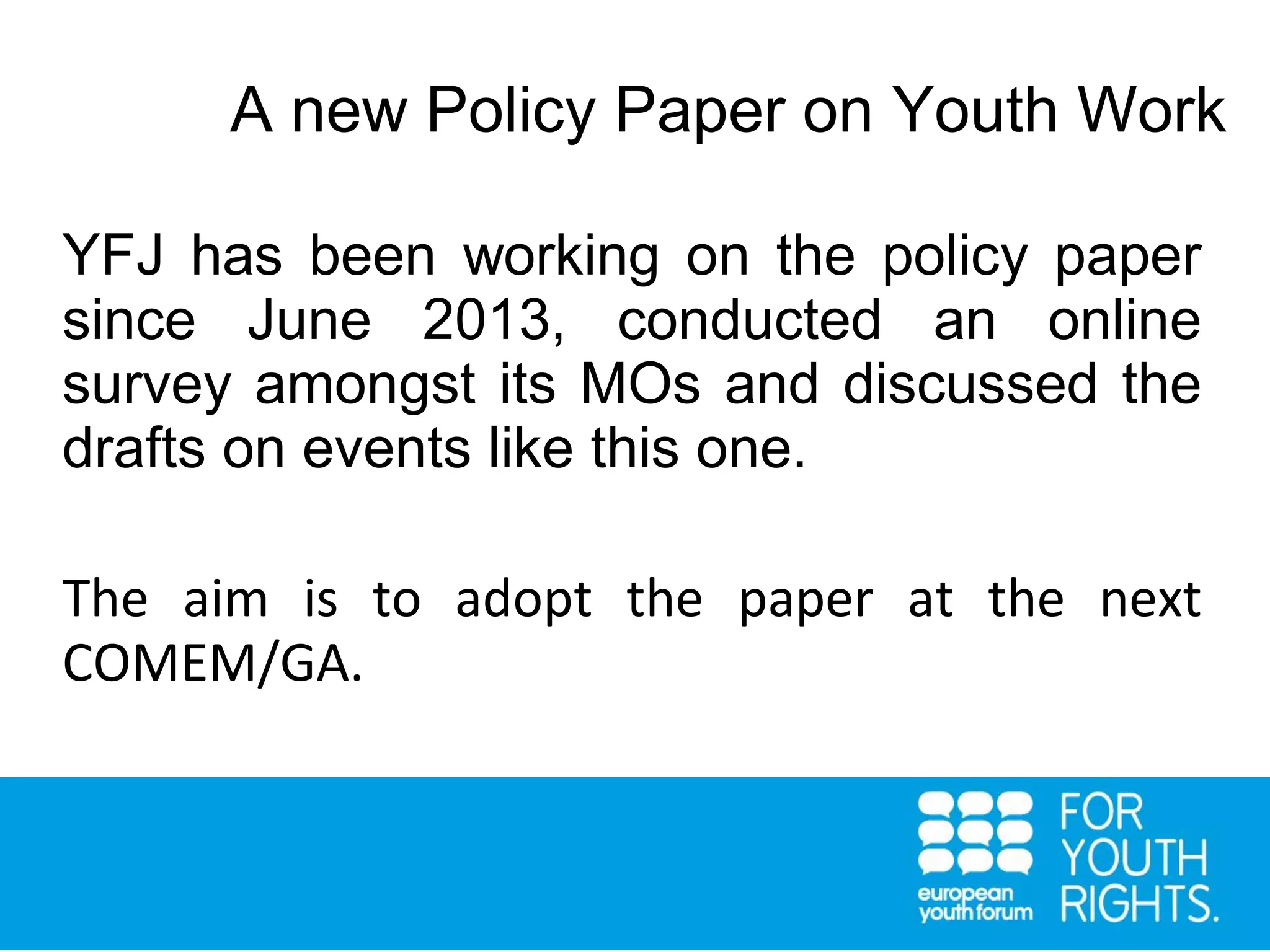 YFJ has been working on the policy paper
since June 2013, conducted an online
survey amongst its MOs and discussed the
drafts on events like this one.
The aim is to adopt the paper at the next
COMEM/GA.
A new Policy Paper on Youth Work
 