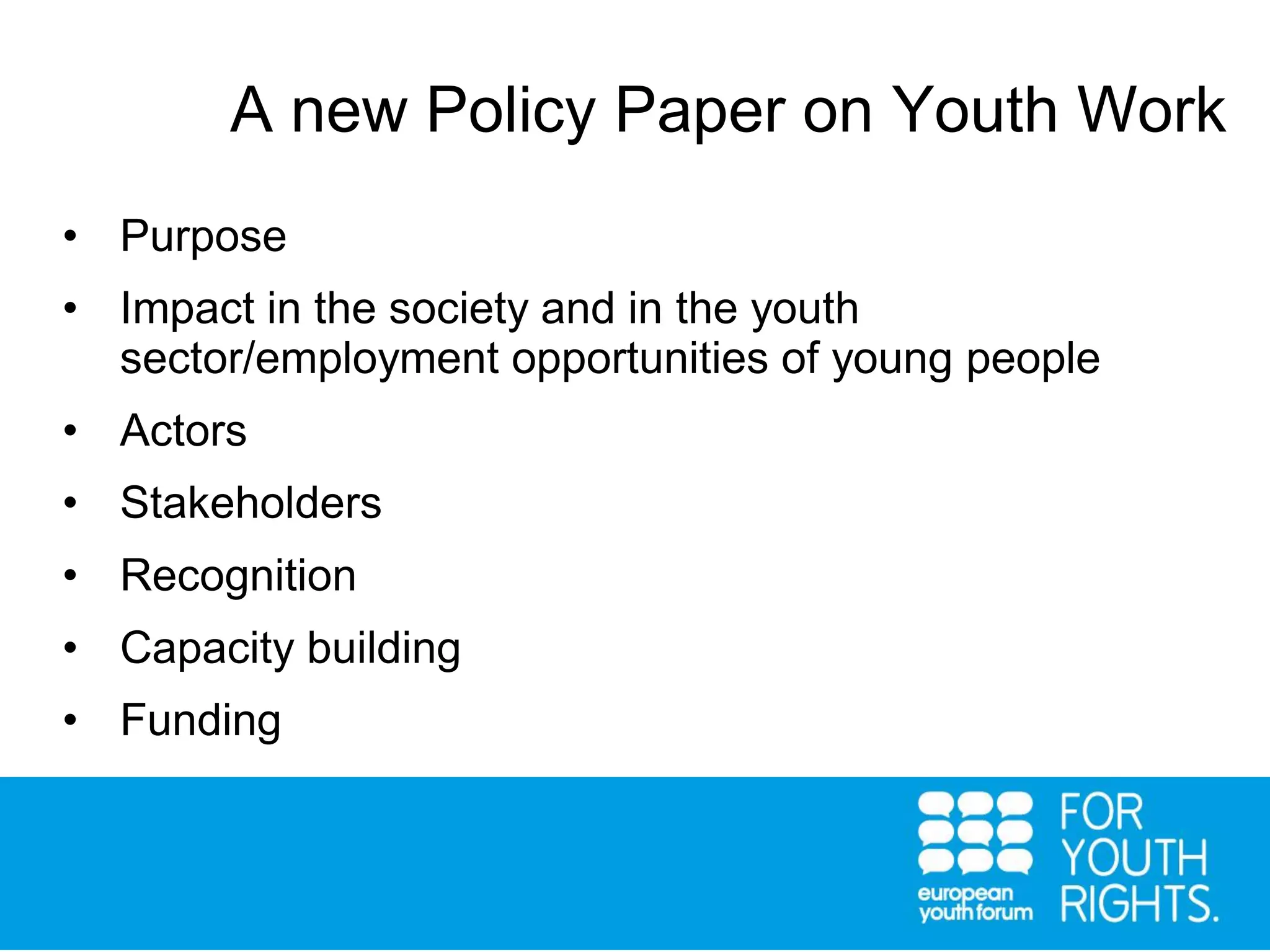 • Purpose
• Impact in the society and in the youth
sector/employment opportunities of young people
• Actors
• Stakeholders
• Recognition
• Capacity building
• Funding
A new Policy Paper on Youth Work
 