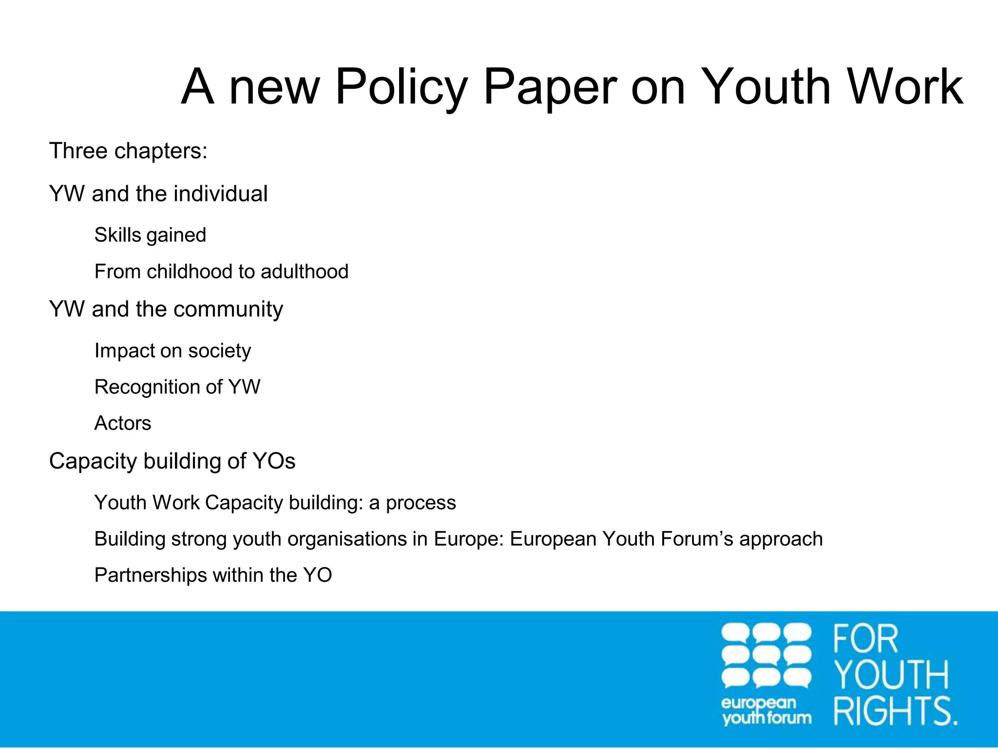 Three chapters:
YW and the individual
Skills gained
From childhood to adulthood
YW and the community
Impact on society
Recognition of YW
Actors
Capacity building of YOs
Youth Work Capacity building: a process
Building strong youth organisations in Europe: European Youth Forum’s approach
Partnerships within the YO
A new Policy Paper on Youth Work
 