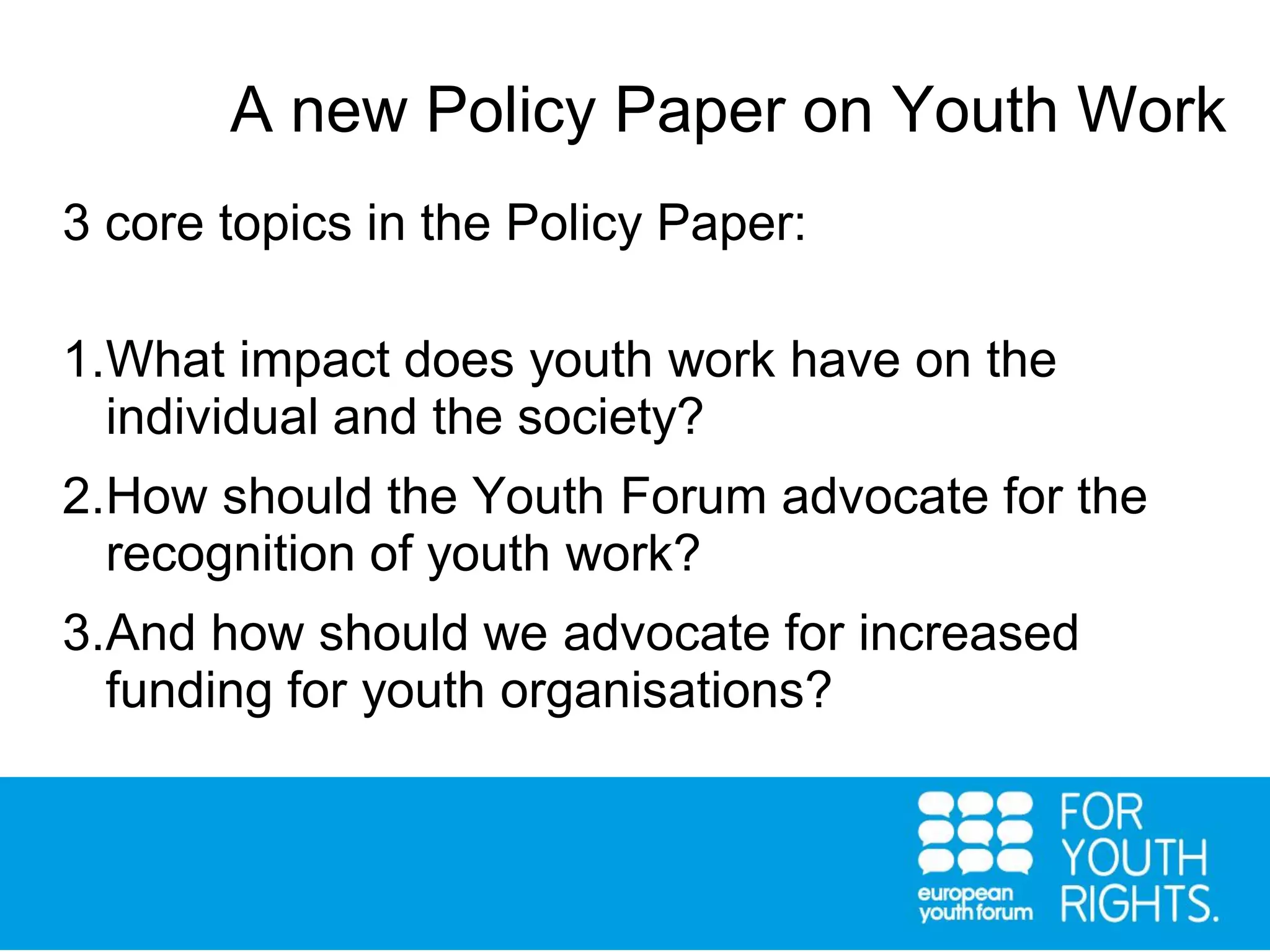 3 core topics in the Policy Paper:
1.What impact does youth work have on the
individual and the society?
2.How should the Youth Forum advocate for the
recognition of youth work?
3.And how should we advocate for increased
funding for youth organisations?
A new Policy Paper on Youth Work
 