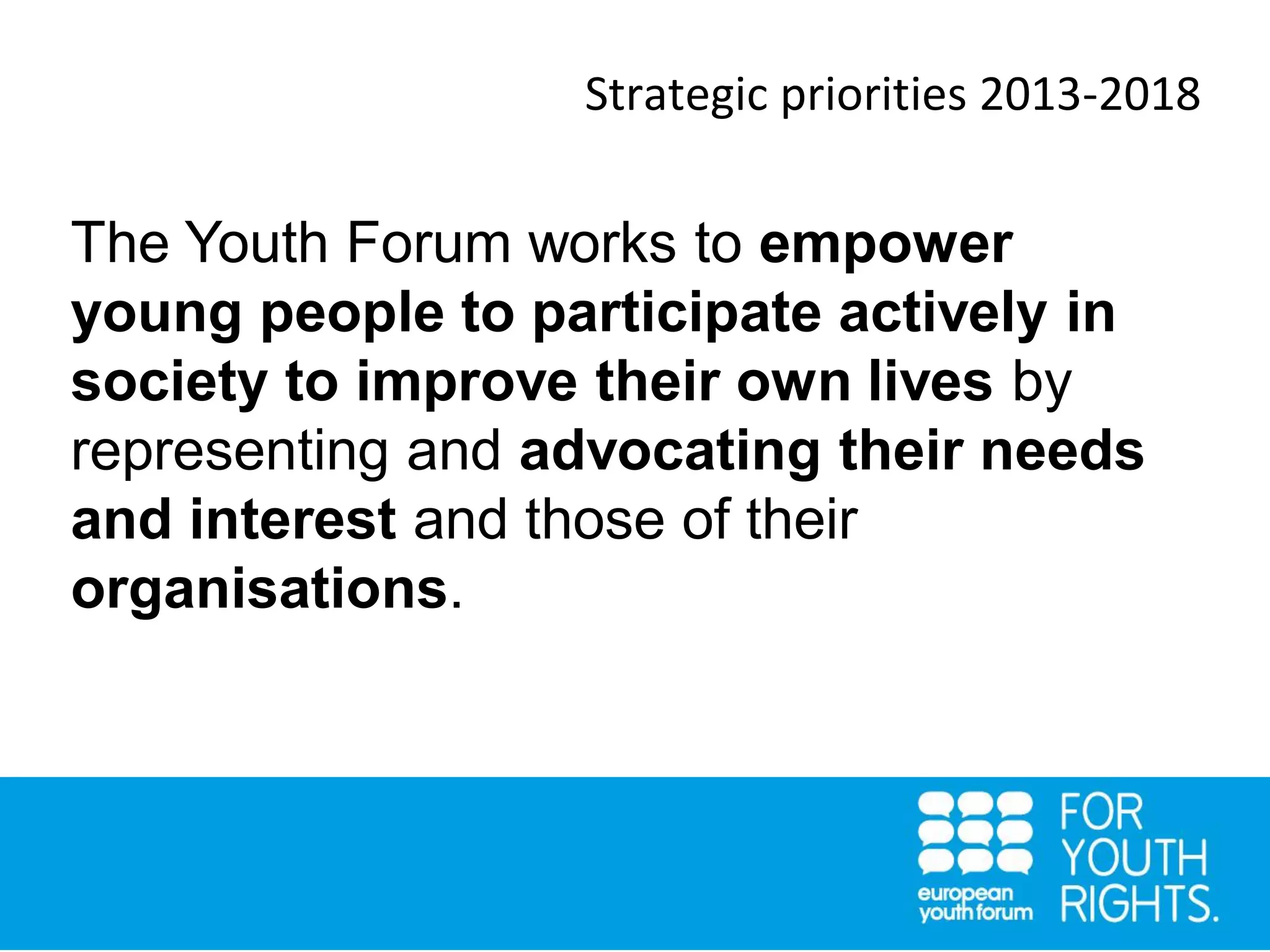 Strategic priorities 2013-2018
The Youth Forum works to empower
young people to participate actively in
society to improve their own lives by
representing and advocating their needs
and interest and those of their
organisations.
 
