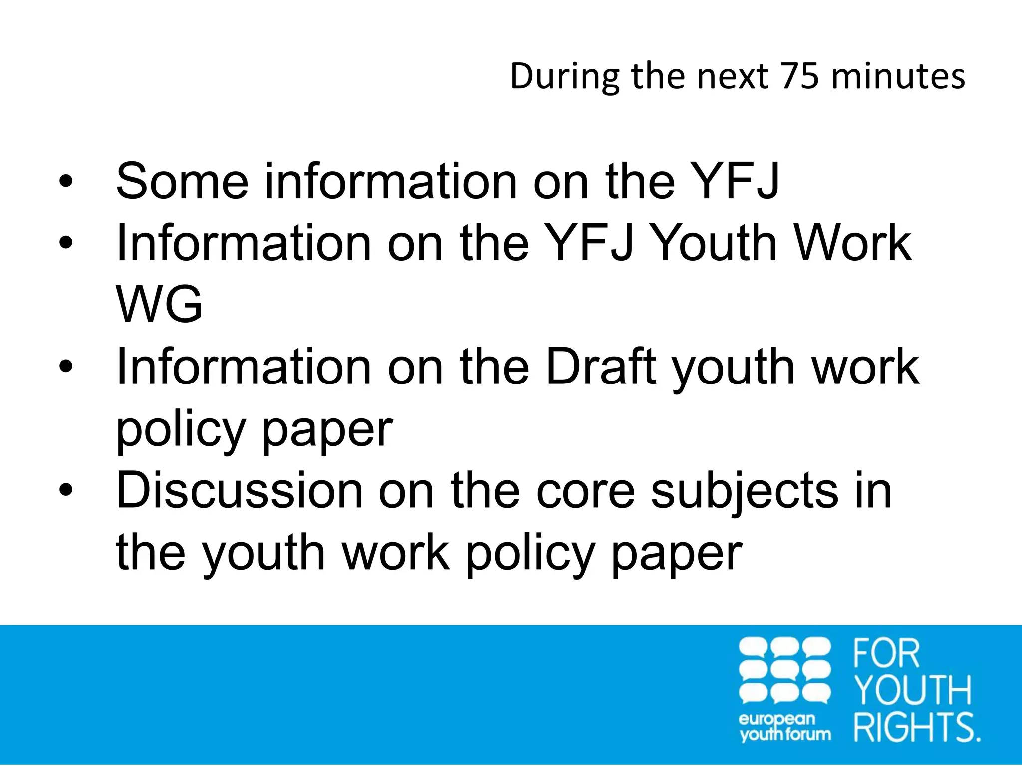 During the next 75 minutes
• Some information on the YFJ
• Information on the YFJ Youth Work
WG
• Information on the Draft youth work
policy paper
• Discussion on the core subjects in
the youth work policy paper
 