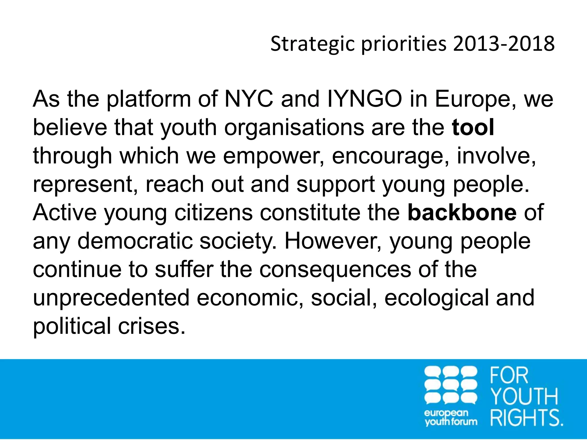 Strategic priorities 2013-2018
As the platform of NYC and IYNGO in Europe, we
believe that youth organisations are the tool
through which we empower, encourage, involve,
represent, reach out and support young people.
Active young citizens constitute the backbone of
any democratic society. However, young people
continue to suffer the consequences of the
unprecedented economic, social, ecological and
political crises.
 