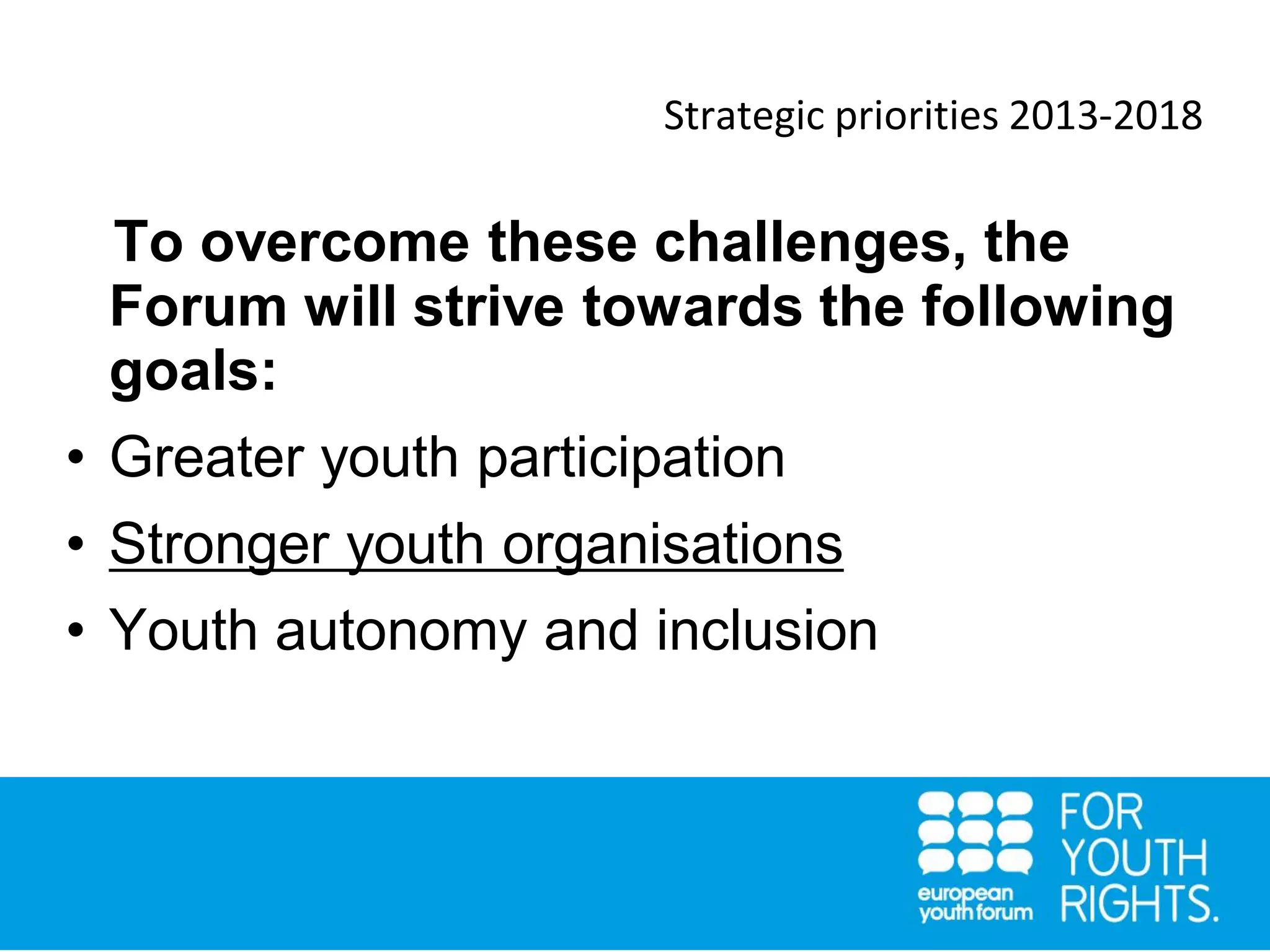 Strategic priorities 2013-2018
To overcome these challenges, the
Forum will strive towards the following
goals:
• Greater youth participation
• Stronger youth organisations
• Youth autonomy and inclusion
 