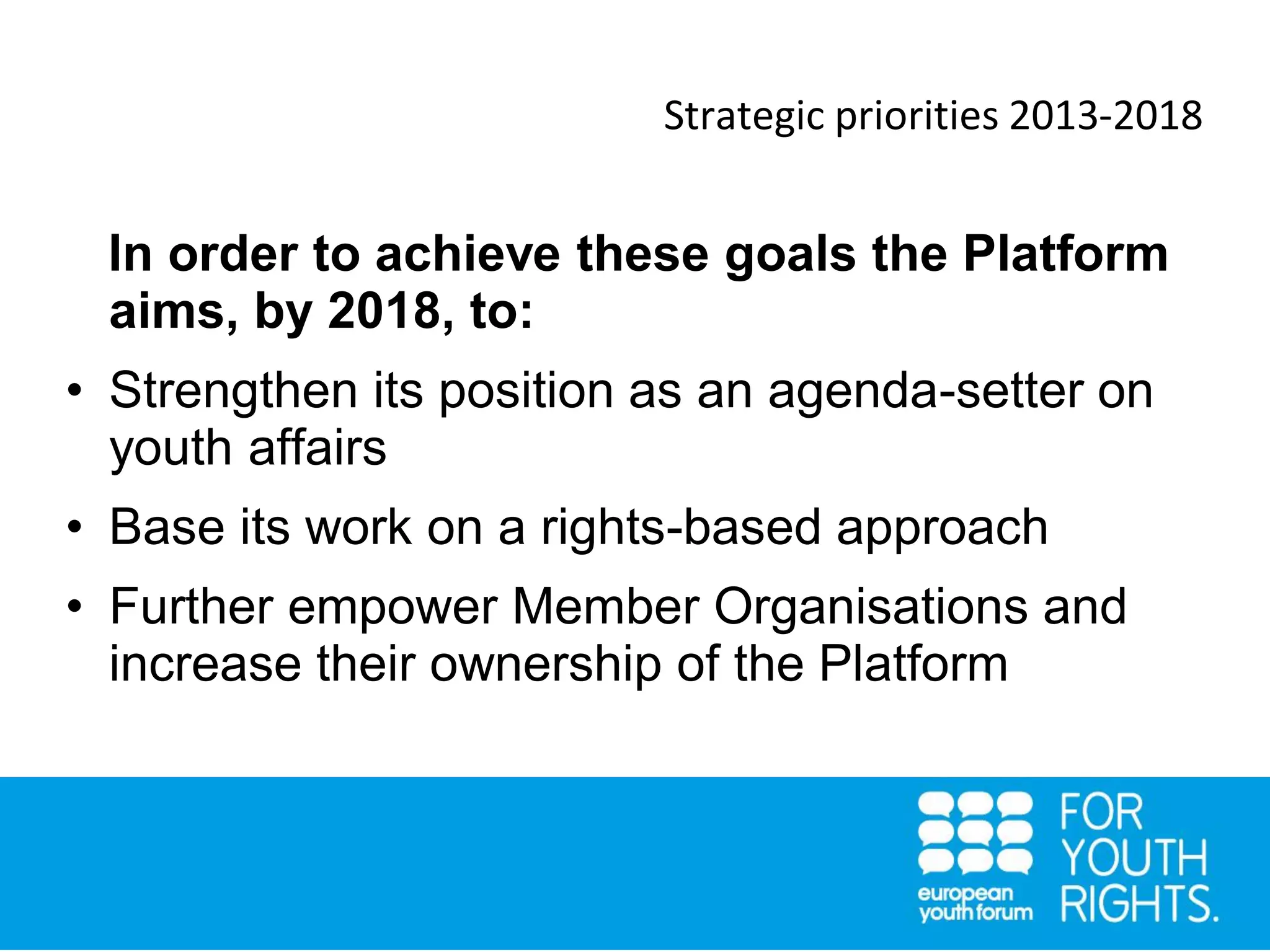 Strategic priorities 2013-2018
In order to achieve these goals the Platform
aims, by 2018, to:
• Strengthen its position as an agenda-setter on
youth affairs
• Base its work on a rights-based approach
• Further empower Member Organisations and
increase their ownership of the Platform
 