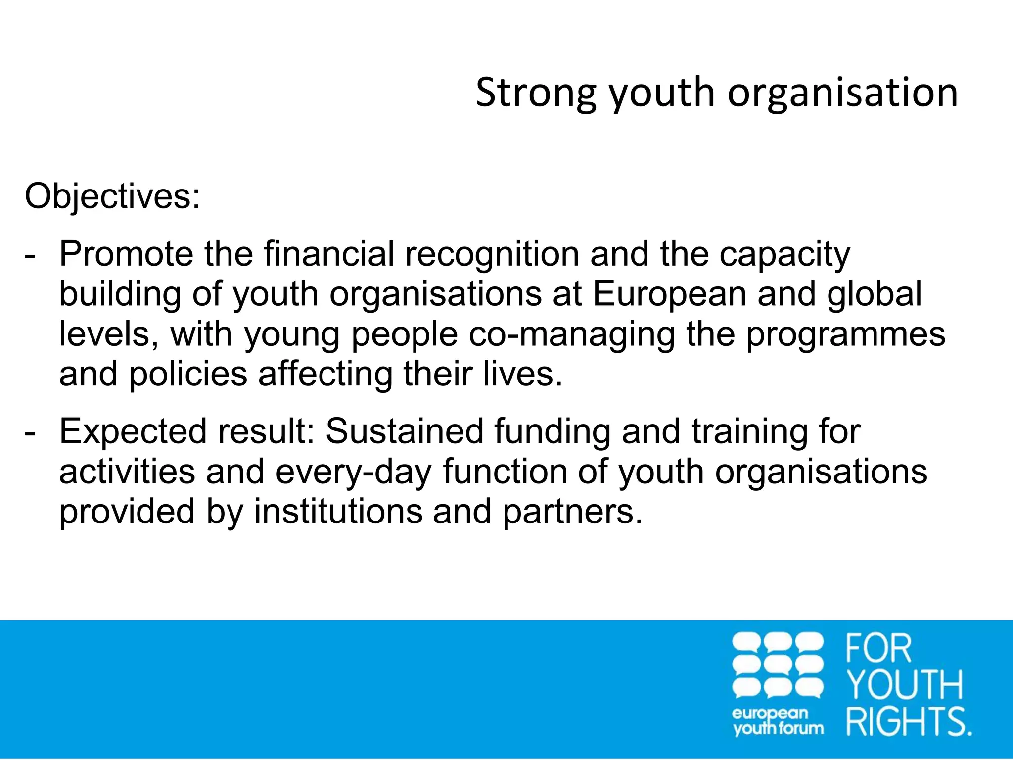 Strong youth organisation
Objectives:
- Promote the financial recognition and the capacity
building of youth organisations at European and global
levels, with young people co-managing the programmes
and policies affecting their lives.
- Expected result: Sustained funding and training for
activities and every-day function of youth organisations
provided by institutions and partners.
 