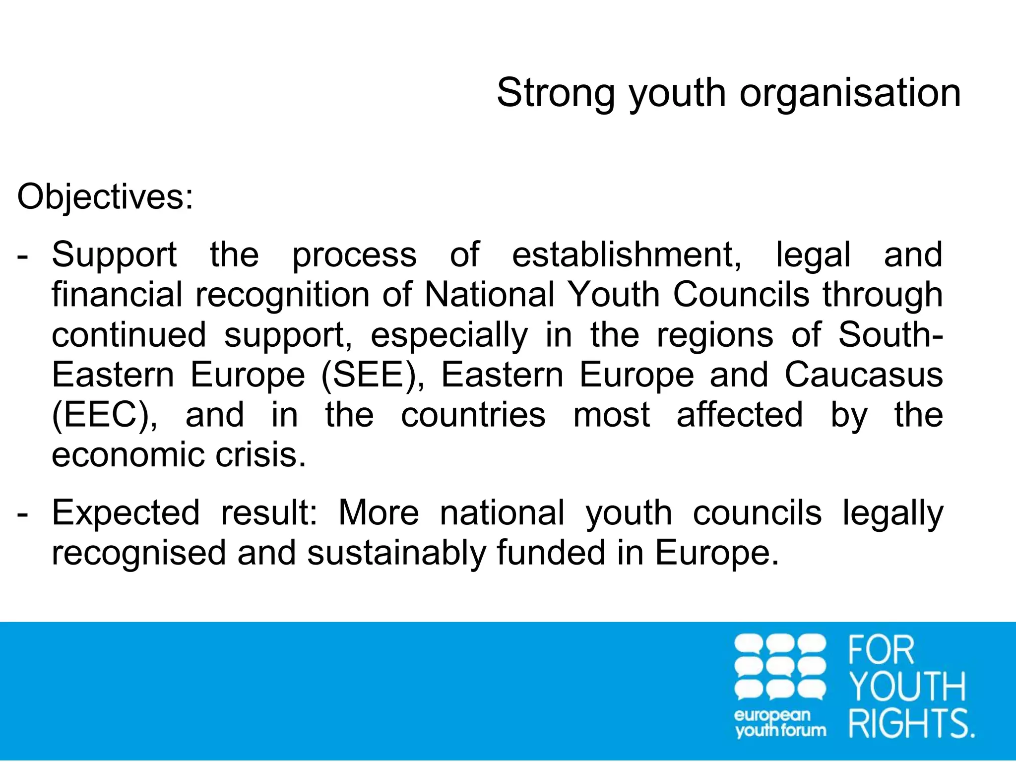 Strong youth organisation
Objectives:
- Support the process of establishment, legal and
financial recognition of National Youth Councils through
continued support, especially in the regions of South-
Eastern Europe (SEE), Eastern Europe and Caucasus
(EEC), and in the countries most affected by the
economic crisis.
- Expected result: More national youth councils legally
recognised and sustainably funded in Europe.
 