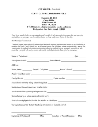CFC YOUTH – DALLAS

                                 YOUTH CAMP REGISTRATION FORM

                                          March 26-28, 2010
                                             Camp El Har
                                           5218 Kiwanis Rd
                                           Dallas TX, 75236
                        $ 75.00 includes all camp materials, snacks and meals
                                Registration Due Date: March 19,2010


These forms must be both reviewed and understood carefully by all concerned. Please sign, date and return (or
mail, address on next page) to a Parent Coordinator or Camp leader on or before the due date.

Dear Parent(s) or Guardian(s):

Your child’s good health, physical, and emotional welfare is of prime importance and interest to us while he/she is
attending the Youth Camp. Since it may be difficult to contact you right away in case of an emergency, we ask that
you complete the medical information questionnaire and waiver/medical form as accurately as possible to help
assure that your child will receive prompt and specific medical attention in the event of an emergency.


Name of Participant: ________________________________________________ Age: _______

Participants e-mail: _______________________ Date of Birth: __________________________

Address: ______________________________________________________________________

Home phone: __________ Parent’s Cell phone: ___________ Parent’s E-mail ______________

Parent / Guardian name: _________________________________________________________

Family Doctor: ______________________________ Phone number: _____________________

Medications currently being taken or required: ________________________________________

Medications the participant may be allergic to: ________________________________________

Medical condition currently being treated for: ________________________________________

Items allergic to or gets a reaction from (if any): ______________________________________

Restrictions of physical activities that applies to Participant: _____________________________

Our signatures certify that all the above information is true and correct.


____________________________________
       ____________________________________
Signature of Participant       Date         Signature of Parent/Guardian                                Date
 