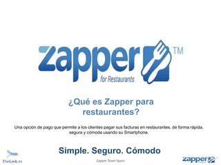 ¿Qué es Zapper para 
restaurantes? 
Una opción de pago que permite a los clientes pagar sus facturas en restaurantes, de forma rápida, 
segura y cómoda usando su Smartphone. 
Simple. Seguro. Cómodo 
Zapper Team Spain 
 