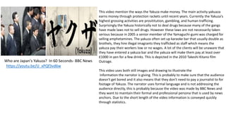 Who are Japan's Yakuza? In 60 Seconds- BBC News
https://youtu.be/U_xPQf3vd6w
This video mention the ways the Yakuza make money. The main activity yakuaza
earns money through protection rackets until recent years. Currently the Yakuza's
highest grossing activities are prosititution, gambling, and human trafficing.
Surprisingly the Yakuza historically not to deal drugs because many of the gangs
have made laws not to sell drugs. However these laws are not necessarily taken
serious because in 2005 a senior member of the Yamaguchi-gumi was charged for
selling amphetamines. The yakuza often set up karaoke bar that usually double as
brothels, they hire illegal imagrants they trafficked as staff which means the
yakuza pay their workers low or no wages. A lot of the clients will be unaware that
they have entered a yakuza bar and the yakuza will make them pay at least over
£1000 in yen for a few drinks. This is depicted in the 2010 Takeshi Kitano film
Outrage.
This video uses both still images and drawing to illustrate the
information the narrator is giving. This is probably to make sure that the audience
doesn't get bored and it also means that they don't need to pay a journalist to for
footage of Yakuza. The narrator uses formal language and is not addressing the
audience directly, this is probably because the video was made by BBC News and
they want to maintain their formal and professional persona that is used by news
anchors. Due to the short length of the video information is conveyed quickly
through statistics.
 