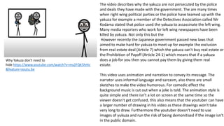 Why Yakuza don't need to
hide https://www.youtube.com/watch?v=my2FQK5hHic
&feature=youtu.be
The video describes why the yakuza are not persecuted by the police
and deals they have made with the government. The are many times
when right wing political parties or the police have teamed up with the
yakuza for example a member of the Detectives Association called Mr
Kodama stated that police used the yakuza to assassinate the left wing.
Many media reporters who work for left wing newspapers have been
killed by yakuza. Not only this but the
However recently the Japanese government passed new laws that
aimed to make hard for yakuza to meet up for example the exclusion
from real-estate deal (Article 7) which the yakuza can't buy real estate or
the Prohibition of Payoff (Article 24-1) which means that if a yakuza
does a job for you then you cannot pay them by giving them real
estate.
This video uses animation and narration to convey its message. The
narrator uses informal language and sarcasm, also there are small
sketches to make the video humorous. For comedic effect the
background music is cut out when a joke is told. The animation style is
quite simple and there isn't a lot on screen at the same time so the
viewer doesn't get confused, this also means that the youtuber can have
a larger number of drawing in his video as these drawings won't take
very long to draw. Furthermore the youtuber doesn't need to use
images of yukuza and run the risk of being demonitised if the image isn't
in the public domain.
 