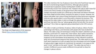 The Origin and Organization of the Japanese
Yakuza https://youtu.be/OiMyVX4DUjU
This video mentions the rise of yakuza is due to the end of world war two and
the atomic bomb being dropped Hiroshima. Although yakuza greatly
increased due to japanese society needing black markets in order to
economicially recover from world war two. However the yakuza didn't have full
control over these markets as the government often helped build these
markets and would usually turn a blind eye as they knew and where informed
that these illegal activities where nessasary for japan to recover. However the
yakuza had power over many of these businesses as they had access to groups
enforcers who would collect a cut of the profit or destory the business. This
being said the video makes in seem as though the yakuza where born out of
world war two when they say "yakuza gangs where formed after the second
world war" this is false as organized yakuza dated back to the 17th century.
The video is made up of photos of yakuza, videos of yakuza, videos of actors
pretending to be Yakuza, and interviews with people who have studied the
Yakuza. This video using a lot techniques to keep the viewer's attention such as
dramatic, quick zoom ins, motion blur, slow motion, dip to white transitions.
Extreme close ups are used in the interviews for dramatic effect and to put
emphasis on the interviewees facial expression as they indicate to audience
what sort of emontional response they should have. The video wants to make
itself seem important so it will cut away from the interviewee and onto footage
of yakuza when trigger words are mentioned, for example it cuts away on the
word "crime" and later on the word "money". The video clips are from a
number of different sources made at different time periods to show the
changes in yakuza culture.
 