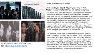 Context, style, techniques, content.
Link it back to your project. Why are you looking at this?
What are you learning from it? How will it affect your project?
On the Japanese Yakuza Yamaguchi-Gumi
Split https://youtu.be/EyOxH9gaxfU
This video is about when the Yamaguchi-gumi split into the Yamaguchi-
gumi and the Yamaguchi-gumi Kobe. This took place in 2015 when
Inoue Kunio splits off and creates the Yamaguchi-gumi Kobe. Later on in
September Kobe Yamaguchi-gumi excommunicates Yamaguchi-gumi
the In May 2016 the two groups become hostile towards each other,
and gang wars begin to take place resulting in 976 members being
arrested and four yakuza are murder. In April 2017 another break away
happens this time with Kobe Yamaguchi-gumi due to their Yakuza not
being able to pay the membership fees. The new group go by the name
Ninkyo Yamaguchi-gumi and are led by Yoshinori Oda.
This video uses footage from Japanese news stations which makes it
more accurate than the others, also this video is a about a split in one
of the yakuza gangs rather than an overview of there might not be any
sources about this subject outside of Japanese news broadcasts due to
video being made not that long before the event occurred. The video
also makes use pictures from newspapers, excerpts from films, and 3D
graphics that depict data. The video changes it's narrators three times
which can be off putting especially because one of the narrators is quiet
so sometimes the music is louder than the narrators voice.
 
