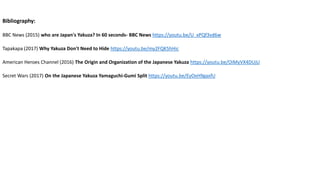 Bibliography:
BBC News (2015) who are Japan's Yakuza? In 60 seconds- BBC News https://youtu.be/U_xPQf3vd6w
Tapakapa (2017) Why Yakuza Don't Need to Hide https://youtu.be/my2FQK5hHic
American Heroes Channel (2016) The Origin and Organization of the Japanese Yakuza https://youtu.be/OiMyVX4DUjU
Secret Wars (2017) On the Japanese Yakuza Yamaguchi-Gumi Split https://youtu.be/EyOxH9gaxfU
 