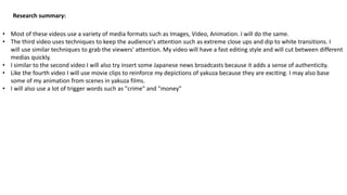 Research summary:
• Most of these videos use a variety of media formats such as Images, Video, Animation. I will do the same.
• The third video uses techniques to keep the audience's attention such as extreme close ups and dip to white transitions. I
will use similar techniques to grab the viewers' attention. My video will have a fast editing style and will cut between different
medias quickly.
• I similar to the second video I will also try insert some Japanese news broadcasts because it adds a sense of authenticity.
• Like the fourth video I will use movie clips to reinforce my depictions of yakuza because they are exciting. I may also base
some of my animation from scenes in yakuza films.
• I will also use a lot of trigger words such as "crime" and "money"
 
