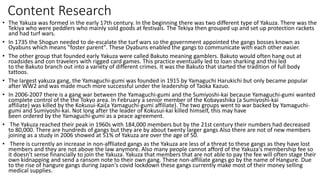 Content Research
• The Yakuza was formed in the early 17th century. In the beginning there was two different type of Yakuza. There was the
Tekiya who were peddlers who mainly sold goods at festivals. The Tekiya then grouped up and set up protection rackets
and had turf wars.
• In 1735 the Shogun needed to de-escalate the turf wars so the government appointed the gangs bosses known as
Oyabuns which means "foster parent". These Oyabuns enabled the gangs to communicate with each other easier.
• The other group that founded early Yakuza were called Bakuto meaning gamblers. Bakuto would often hang out at
roadsides and con travelers with rigged card games. This practice eventually led to loan sharking and this led
to the Bakuto branch out into a variety of different crimes. It was the Bakuto that started the tradition of full body
tattoos.
• The largest yakuza gang, the Yamaguchi-gumi was founded in 1915 by Yamaguchi Harukichi but only became popular
after WW2 and was made much more successful under the leadership of Taoka Kazuo.
• In 2006-2007 there is a gang war between the Yamaguchi-gumi and the Sumiyoshi-kai because Yamaguchi-gumi wanted
complete control of the the Tokyo area. In February a senior member of the Kobayashika (a Sumiyoshi-kai
affiliate) was killed by the Kokusui-Kai(a Yamaguchi-gumi affiliate). The two groups went to war backed by Yamaguchi-
gumi and Sumiyoshi-kai. Not long after the leader of Kokusui-kai killed himself, this may have
been ordered by the Yamaguchi-gumi as a peace agreement.
• The Yakuza reached their peak in 1960s with 184,000 members but by the 21st century their numbers had decreased
to 80,000. There are hundreds of gangs but they are by about twenty larger gangs Also there are not of new members
joining as a study in 2006 showed at 51% of Yakuza are over the age of 50.
• There is currently an increase in non-affliated gangs as the Yakuza are less of a threat to these gangs as they have lost
members and they are not above the law anymore. Also many people cannot afford of the Yakuza's membership fee so
it doesn't sense financially to join the Yakuza. Yakuza that members that are not able to pay the fee will often stage their
own kidnapping and send a ransom note to their own gang. These non-affiliate gangs go by the name of Hangure. Due
to the rise of hangure gangs during Japan's covid lockdown these gangs currently make most of their money selling
medical supplies.
 