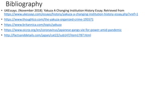 Bibliography
• UKEssays. (November 2018). Yakuza A Changing Institution History Essay. Retrieved from
https://www.ukessays.com/essays/history/yakuza-a-changing-institution-history-essay.php?vref=1
• https://www.thoughtco.com/the-yakuza-organized-crime-195571
• https://www.britannica.com/topic/yakuza
• https://www.occrp.org/en/coronavirus/japanese-gangs-vie-for-power-amid-pandemic
• http://factsanddetails.com/japan/cat22/sub147/item1787.html
 