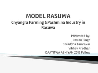 MODEL RASUWA
Chyangra Farming &Pashmina Industry in
Rasuwa
Presented By:
Pawan Singh
Shraddha Tamrakar
Vibhav Pradhan
DAAYITWA ABHIYAN 2015 Fellow
 