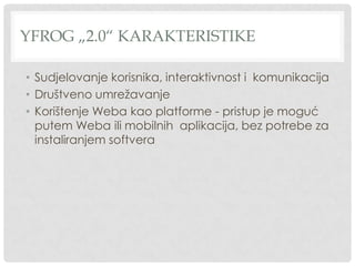 YFROG „2.0“ KARAKTERISTIKE
• Sudjelovanje korisnika, interaktivnost i komunikacija
• Društveno umrežavanje
• Korištenje Weba kao platforme - pristup je moguć
putem Weba ili mobilnih aplikacija, bez potrebe za
instaliranjem softvera
 
