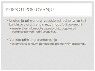 YFROG U POSLOVANJU
• Unutarnja primjena-svi zaposlenici jedne tvrtke koji
koriste ovu društvenu mrežu mogu biti povezani
• razmjenjivati informacije o poslovanju, dogovarati
sastanke,pohvaliti jedni druge i dr...
• Vanjska primjena-promoviranje
• Informiranje o novim ponudama, promotivnim akcijama...
 