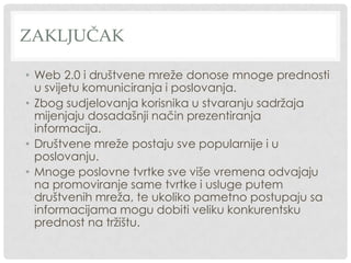 ZAKLJUČAK
• Web 2.0 i društvene mreže donose mnoge prednosti
u svijetu komuniciranja i poslovanja.
• Zbog sudjelovanja korisnika u stvaranju sadržaja
mijenjaju dosadašnji način prezentiranja
informacija.
• Društvene mreže postaju sve popularnije i u
poslovanju.
• Mnoge poslovne tvrtke sve više vremena odvajaju
na promoviranje same tvrtke i usluge putem
društvenih mreža, te ukoliko pametno postupaju sa
informacijama mogu dobiti veliku konkurentsku
prednost na tržištu.
 