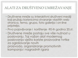 ALATI ZA DRUŠTVENO UMREŽAVANJE
• Društvene mreže su interaktivni društveni mediji
koji pružaju korisnicima stvaranje vlastitih web
stranica, tema, grupa, foto galerija i on-line
prijatelja.
• Prvo pojavljivanje i korištenje -90-ih godina 20.st.
• Društvene mreže postaju sve više nužnost u
poslovanju. Taj važan alat modernog
poslovanja vješto koriste proizvodne tvrtke
za oglašavanje novih
proizvoda, organiziranje promotivnih
kampanja i nagradnih igara
 