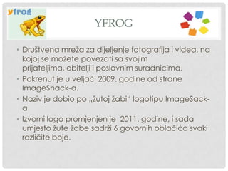 YFROG
• Društvena mreža za dijeljenje fotografija i videa, na
kojoj se možete povezati sa svojim
prijateljima, obitelji i poslovnim suradnicima.
• Pokrenut je u veljači 2009. godine od strane
ImageShack-a.
• Naziv je dobio po „žutoj žabi“ logotipu ImageSack-
a
• Izvorni logo promjenjen je 2011. godine, i sada
umjesto žute žabe sadrži 6 govornih oblačića svaki
različite boje.
 