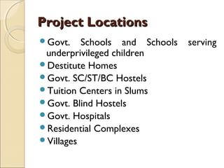 Project Locations
Govt.    Schools and Schools   serving
 underprivileged children
Destitute Homes
Govt. SC/ST/BC Hostels
Tuition Centers in Slums
Govt. Blind Hostels
Govt. Hospitals
Residential Complexes
Villages
 