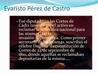 Evaristo Pérez de Castro
     Fuediputado en las Cortes de
     Cádiz tuvo un papel activo en
     reclamar la soberanía nacional para
     las mismas tras la
     invasión napoleónica. Como primer
     secretario de las mismas, suscribió el
     célebre Decreto de constitución de
     Cortes de 24 de septiembre de
     1810, donde aquéllas se reclamaban
     depositarias de la misma…..
 