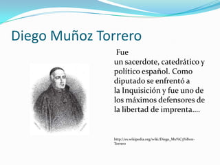 Diego Muñoz Torrero
               Fue
              un sacerdote, catedrático y
              político español. Como
              diputado se enfrentó a
              la Inquisición y fue uno de
              los máximos defensores de
              la libertad de imprenta….


              http://es.wikipedia.org/wiki/Diego_Mu%C3%B1oz-
              Torrero
 