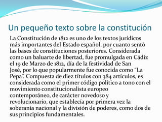 Un pequeño texto sobre la constitución
La Constitución de 1812 es uno de los textos jurídicos
más importantes del Estado español, por cuanto sentó
las bases de constituciones posteriores. Considerada
como un baluarte de libertad, fue promulgada en Cádiz
el 19 de Marzo de 1812, día de la festividad de San
José, por lo que popularmente fue conocida como “La
Pepa”. Compuesta de diez títulos con 384 artículos, es
considerada como el primer código político a tono con el
movimiento constitucionalista europeo
contemporáneo, de carácter novedoso y
revolucionario, que establecía por primera vez la
soberanía nacional y la división de poderes, como dos de
sus principios fundamentales.
 