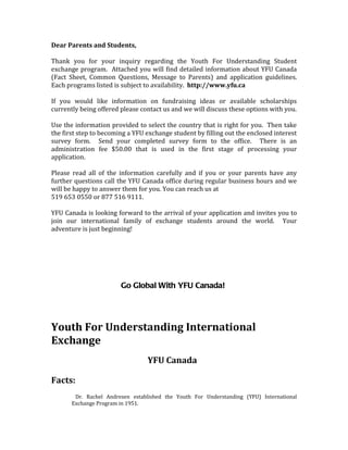 Dear Parents and Students,

Thank you for your inquiry regarding the Youth For Understanding Student
exchange program. Attached you will find detailed information about YFU Canada
(Fact Sheet, Common Questions, Message to Parents) and application guidelines.
Each programs listed is subject to availability. http://www.yfu.ca

If you would like information on fundraising ideas or available scholarships
currently being offered please contact us and we will discuss these options with you.

Use the information provided to select the country that is right for you. Then take
the first step to becoming a YFU exchange student by filling out the enclosed interest
survey form. Send your completed survey form to the office. There is an
administration fee $50.00 that is used in the first stage of processing your
application.

Please read all of the information carefully and if you or your parents have any
further questions call the YFU Canada office during regular business hours and we
will be happy to answer them for you. You can reach us at
519 653 0550 or 877 516 9111.

YFU Canada is looking forward to the arrival of your application and invites you to
join our international family of exchange students around the world. Your
adventure is just beginning!




                        Go Global With YFU Canada!




Youth For Understanding International
Exchange
                                 YFU Canada

Facts:
        Dr. Rachel Andresen established the Youth For Understanding (YFU) International
       Exchange Program in 1951.
 