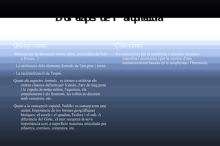 Dos etapes de l 'arquitectura   Quatre-cents: - Destacà per la decoració sòbria (putti, guirnaldes de flors o fruites...) - La utilització dels elements formals de l'art grec i romà. - La racionalització de l'espai. Quant als aspectes formals , es tornen a utilitzar els ordres clàssics definits per Vitrubi, l'arc de mig punt i la cúpula de mitja esfera, l'aquitrau, els entaulaments i els frontons, les voltes es decoren amb cassetons, etc. Quant a la concepció espaial, l'edifici es concep com una unitat. Impotància de les formes geogràfiques bàsiques: el cercle i el quadrat, l'esfera i el cub. A diferència del Gòtic, el mur recupera la seva importància com a superficie massissa articulada per pilastres, cornises, columnes, etc. Cinc-cents: -Es caracteritza per la tendència a eliminar elements superflus i decoratius i per la recerca d'una monumentalitat basada en la simplicitat i l'harmonia. 
