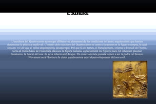 Escultura: L'escultura del  Quattrocento  aconseguí alliberar-se plenament de les condicions del marc arquitectònic que havien determinat la plàstica medieval. L'interès dels escultors del Quattrocento es centra clarament en la figura exempta, la qual cosa no vol dir que el relleu arquitectònic desaparegui. Pel que fa als temes, el Renaixement, orientat a l'estudi de l'home, torna al motiu bàsic de l'escultura clàssica: la figura humana, especialment les figures nues, tot intentant plasmar l'anatomia, la funció del cos i la seva relació amb l'espai. Els materials més preuats tornen a ser la  pedra  i el  bronze . Novament serà  Florència  la ciutat capdavantera en el desenvolupament del nou estil. 