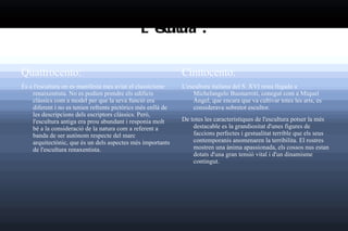 L'escultura : Quattrocento: És a l'escultura on es manifesta més aviat el classicisme renaixentista. No es podien prendre els edificis clàssics com a model per que la seva funció era diferent i no es tenien refrents pictòrics més enllà de les descripcions dels escriptors clàssics. Però, l'escultura antiga era prou abundant i responia molt bé a la consideració de la natura com a referent a banda de ser autònom respecte del marc arquitectònic, que és un dels aspectes més importants de l'escultura renaxentista. Cinttocento: L'escultura italiana del S. XVI resta lligada a Michelangelo Buonarroti, conegut com a Miquel Àngel, que encara que va cultivar totes les arts, es considerava sobretot escultor. De totes les característiques de l'escultura potser la més destacable es la  grandiositat  d'unes figures de faccions perfectes i gestualitat terrible que els seus contemporanis anomenaren la terribilita. El rostres mostren una ànima apassionada, els cossos nus estan dotats d'una gran tensió vital i d'un dinamisme contingut. 