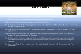 La Pintura : La pintura de Renaixement pren com a punt de partida l'afany de veritat, l'intent de representar el món com és a la realitat. Giotto di Bondone  és l'antecedent més clar en aquesta consideració de la  naturalesa  com la gran mestra de l'artista. D'aquí en deriven les característiques pròpies de la pintura del Renaixement: La perspectiva lineal com a sistema per a representat les tres dimensions.  · Les figures tenen volum; els efectes de perspectiva es donen també al tractament del cos. A més de la visió frontal i del perfil pur, es domina l'esforç.  · Les composicions són coherents, creïbles. Els personatges apareixen integrats entre si i amb els paisatges o els marca arquitectònics.  · La pintura religiosa continua tenint gran importància, amb la introducció de nous temes: el retrat, les aŀlegories, el paisatge i els temes mitològics són els principals.  · Les tècniques també evolucionen tant pel que fa als suports (el llenç pren cada vegada més importància enfront dels suports tradicionals: fusta i paret) com a les pintures (introducció de la  ··pintura a l'oli , barreges de  ··tremp  i oli,  ··vernissos .  · Introducció dels efectes de llum i de matisos de  ··color , que arribarà a la culminació amb els grans mestres de l'Alt Renaixement. 