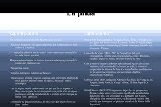 La pintura Quattrocento: Els referents de la pintura del Quattrocento són dos: ··Giotto di Bondone  com a punt de partida per a representar el món com és a la realitat.  · L' ··antiguitat clàssica , enc ara que el coneixement que tenien d'ella era més literari que real. D'aquests dos referents en deriven les característiques pròpies de la pintura del Quattrocento: · Perspectiva lineal.  · Volum a les figures i domini de l'escorç.  · Encara que la pintura religiosa continua sent important, apariciò de nous generes i temes: retrat, al.legoria, paisatge i temes mitològics.  · Les tècniques també evolucionen tant pel que fa als suports: el llenç cada vegada és més important com pel fa a les tècniques pictòriques amb la introducció de la pintura a l'oli, bareges de tremp i oli i vernissos.  · Utilització de gradacions tonals en els colors per crear efectes de llum i ombra. Cinttocento: Durant l'Alt Renaixement a Florència, Roma i Milà hi treballen els tres genis del Renaixement: Leonardo, Rafael i Miquel Àngel, paral.lelament es desenvolupa l'Escola veneciana, iniciada per Giogione i Tiziano. Leonardo da Vinci (1452-1519) és l'arquetipus del geni renaixentista, l'artista total, fou arquitecte, pintor, dibuixant, escultor, enginyer, músic, inventor i teòric de l'art. Com a pintor s'interessa sobretot pel cos humà. Quant als efectes lumínics, és l'inventor de l'esfumato, es a dir, la transició progressiva de la zona de llum a la zona d'ombra que li permet fer un contorns imprecisos que accentuen el relleu i endolceixen l'expressió. Entre les seves obres destaquen Adoració dels Reis, La Verge de les Roques, Santa Anna, la Verge i el Nen, El Sant Sopar i La Gioconda. Rafael Sanzio (1483-1520) representa la perfecció: perspectiva, dibuix, volum, color, composició equilibrada, arquitectures detallistes, etc., són utilitzades a la perfecció per Rafael. Malgrat la seva prematura mort, va deixar una extensa obra entre la que destaquen les pintures murals de la Stanza della Segnatura. 