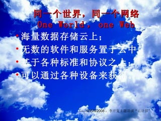 同一个世界，同一个网络 One World ， one Web 海量数据存储云上； 无数的软件和服务置于云中； 基于各种标准和协议之上； 可以通过各种设备来获得。 —— WWW2008 ：李开复主题讲演“云计算” 