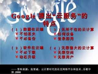 （ 1 ）数据在云端 不怕丢失 不必备份 （ 2 ）软件在云端 不必下载 动态升级 （ 3 ）无所不在的云计算 任何设备 登录即用 （ 4 ）无限强大的云计算 无限空间 无限用户 Google 提出“云服务”的特点 —— 资料来源：张智威，云计算时代的社交网络平台和技术 , 谷歌中国 ,2008 