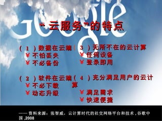 （ 1 ）数据在云端 不怕丢失 不必备份 （ 2 ）软件在云端 不必下载 动态升级 （ 3 ）无所不在的云计算 任何设备 登录即用 （ 4 ）充分满足用户的云计算 满足需求 快速便捷 “ 云服务”的特点 —— 资料来源：张智威，云计算时代的社交网络平台和技术 , 谷歌中国 ,2008 