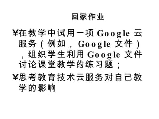回家作业 在教学中试用一项 Google 云服务（例如， Google 文件），组织学生利用 Google 文件讨论课堂教学的练习题； 思考教育技术云服务对自己教学的影响 