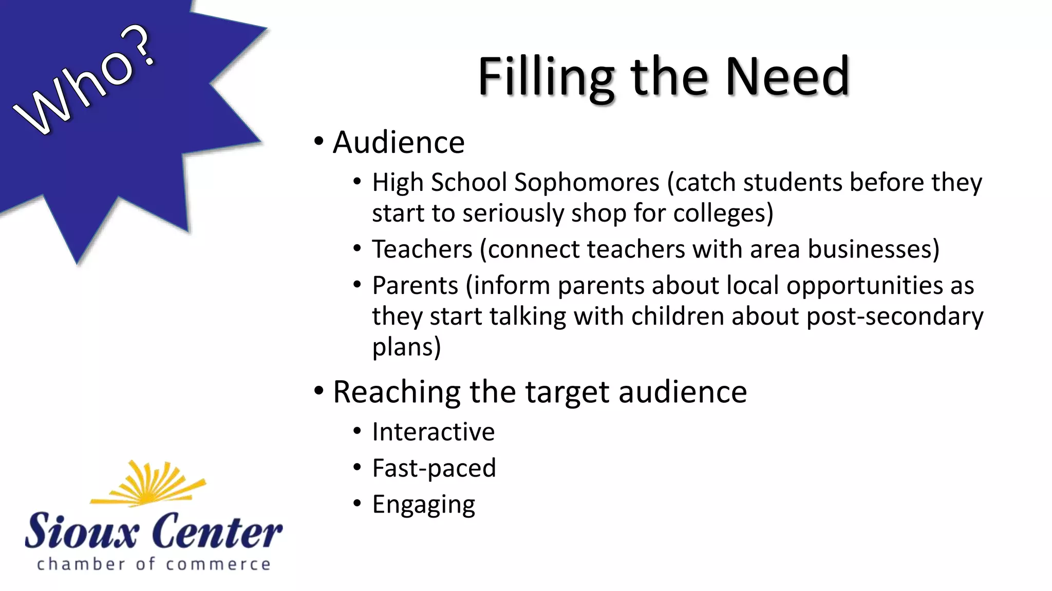 • Audience
• High School Sophomores (catch students before they
start to seriously shop for colleges)
• Teachers (connect teachers with area businesses)
• Parents (inform parents about local opportunities as
they start talking with children about post-secondary
plans)
• Reaching the target audience
• Interactive
• Fast-paced
• Engaging
Filling the Need
 