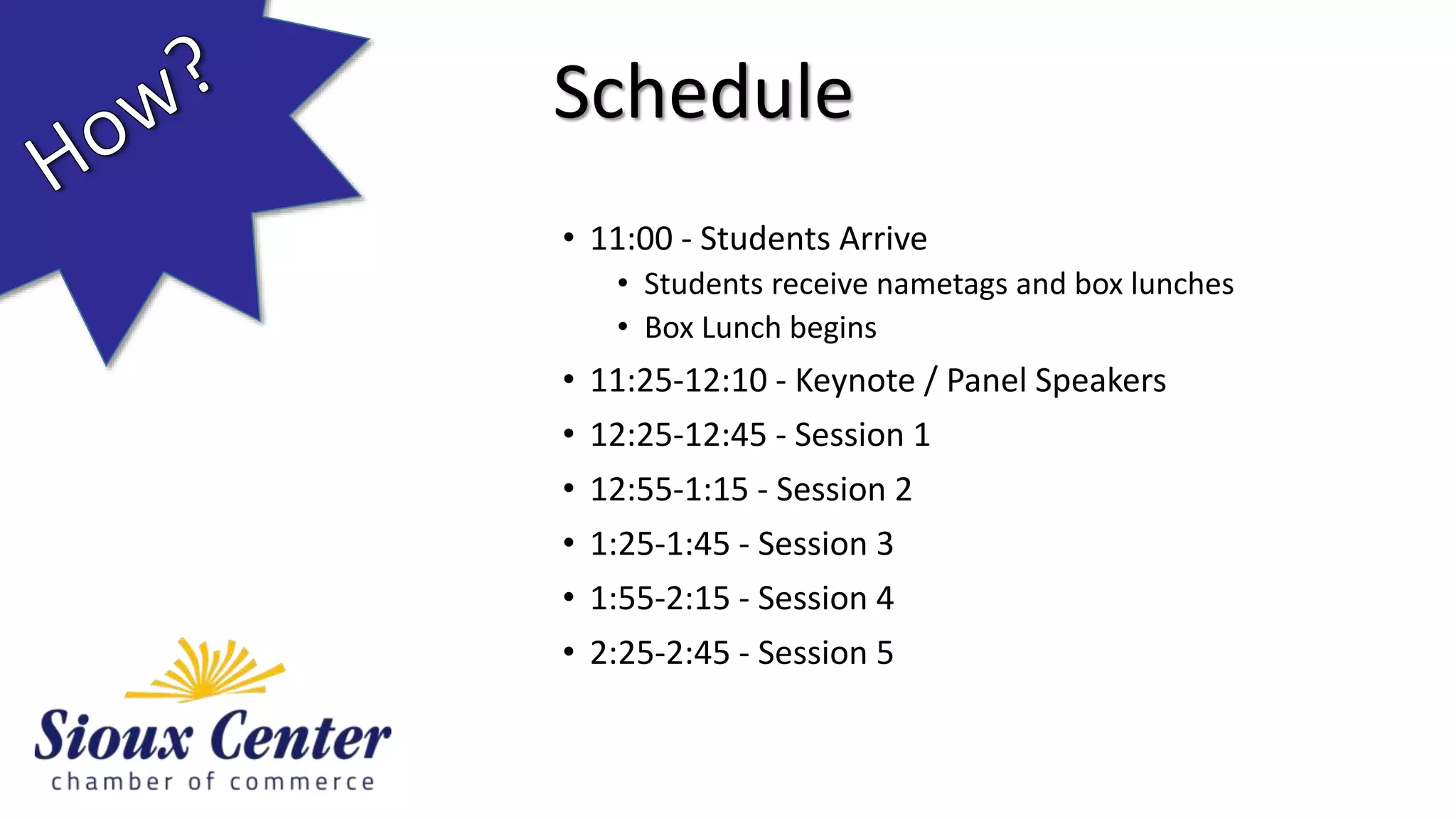 • 11:00 - Students Arrive
• Students receive nametags and box lunches
• Box Lunch begins
• 11:25-12:10 - Keynote / Panel Speakers
• 12:25-12:45 - Session 1
• 12:55-1:15 - Session 2
• 1:25-1:45 - Session 3
• 1:55-2:15 - Session 4
• 2:25-2:45 - Session 5
Schedule
 