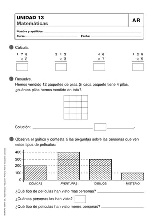 ©
GRUPO
ANAYA,
S.A.,
Matemáticas
2.º
Educación
Primaria.
Material
fotocopiable
autorizado.
Nombre y apellidos: ...................................................................................................................................
Curso: ..................................................................... Fecha: ....................................................................
UNIDAD 13
Matemáticas
AR
Observa el gráfico y contesta a las preguntas sobre las personas que ven
estos tipos de películas:
Resuelve.
Hemos vendido 12 paquetes de pilas. Si cada paquete tiene 4 pilas,
¿cuántas pilas hemos vendido en total?
Calcula.
Solución: .
¿Qué tipo de películas han visto más personas?
¿Cuántas personas las han visto?
¿Qué tipo de películas han visto menos personas?
1 7 5
Ò 2
2 4 2
Ò 3
4 6
Ò 7
1 2 5
Ò 5
CÓMICAS
0
100
200
300
400
AVENTURAS DIBUJOS MISTERIO
 