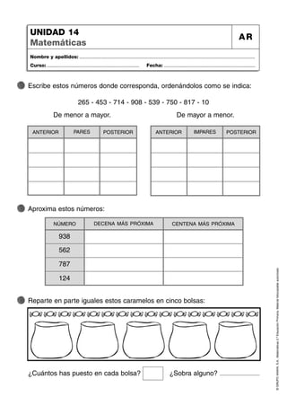 NÚMERO CENTENA MÁS PRÓXIMA
DECENA MÁS PRÓXIMA
©
GRUPO
ANAYA,
S.A.,
Matemáticas
2.º
Educación
Primaria.
Material
fotocopiable
autorizado.
Nombre y apellidos: ...................................................................................................................................
Curso: ..................................................................... Fecha: ....................................................................
UNIDAD 14
Matemáticas
AR
Escribe estos números donde corresponda, ordenándolos como se indica:
De menor a mayor.
Reparte en parte iguales estos caramelos en cinco bolsas:
Aproxima estos números:
265 - 453 - 714 - 908 - 539 - 750 - 817 - 10
ANTERIOR POSTERIOR
PARES
De mayor a menor.
562
787
124
ANTERIOR POSTERIOR
IMPARES
¿Cuántos has puesto en cada bolsa? ¿Sobra alguno?
938
 
