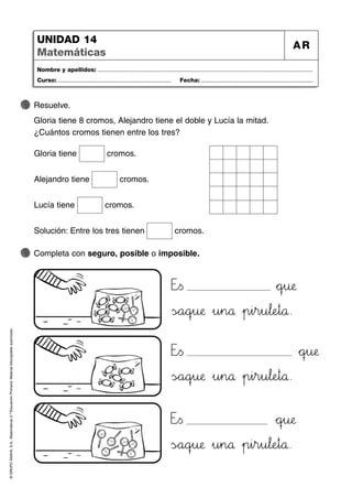 ©
GRUPO
ANAYA,
S.A.,
Matemáticas
2.º
Educación
Primaria.
Material
fotocopiable
autorizado.
Nombre y apellidos: ...................................................................................................................................
Curso: ..................................................................... Fecha: ....................................................................
UNIDAD 14
Matemáticas
AR
Completa con seguro, posible o imposible.
Resuelve.
Gloria tiene 8 cromos, Alejandro tiene el doble y Lucía la mitad.
¿Cuántos cromos tienen entre los tres?
Eäãs *+qrsu:;æ
ÃsÑÖa89qrsu:;æ »u45n89å »p45i45r45u67l:;eHIt89å.
Gloria tiene cromos.
Alejandro tiene cromos.
Lucía tiene cromos.
Solución: Entre los tres tienen cromos.
Eäãs *+qrsu:;æ
ÃsÑÖa89qrsu:;æ »u45n89å »p45i45r45u67l:;eHIt89å.
Eäãs *+qrsu:;æ
ÃsÑÖa89qrsu:;æ »u45n89å »p45i45r45u67l:;eHIt89å.
 