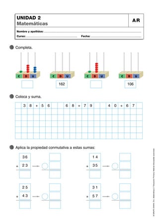 ©
GRUPO
ANAYA,
S.A.,
Matemáticas
2.º
Educación
Primaria.
Material
fotocopiable
autorizado.
Nombre y apellidos: ...................................................................................................................................
Curso: ..................................................................... Fecha: ....................................................................
UNIDAD 2
Matemáticas
AR
Completa.
Coloca y suma.
Aplica la propiedad conmutativa a estas sumas:
D
C U
162
C D U D
C U
106
C D U
8
3 + 6
5 8
6 + 9
7 0
4 + 7
6
+
3 6
2 3 +
1 4
3 5
+
3 1
5 7
+
2 5
4 3
 