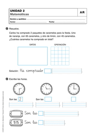 ©
GRUPO
ANAYA,
S.A.,
Matemáticas
2.º
Educación
Primaria.
Material
fotocopiable
autorizado.
Nombre y apellidos: ...................................................................................................................................
Curso: ..................................................................... Fecha: ....................................................................
UNIDAD 2
Matemáticas
AR
Resuelve.
Carlos ha comprado 2 paquetes de caramelos para la fiesta. Uno
de naranja, con 65 caramelos, y otro de limón, con 45 caramelos.
¿Cuántos caramelos ha comprado en total?
Solución: Hñóå *+c^_o>?m45p45r89a89d89ø .
Escribe las horas.
DATOS OPERACIÓN
2
Son las
Slmo>?> …l89a<=s .
Son las
. .
Slmo>?> …l89a<=s .
9:15
 
