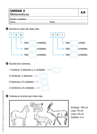 ©
GRUPO
ANAYA,
S.A.,
Matemáticas
2.º
Educación
Primaria.
Material
fotocopiable
autorizado.
Nombre y apellidos: ...................................................................................................................................
Curso: ..................................................................... Fecha: ....................................................................
UNIDAD 3
Matemáticas
AR
Escribe el valor de cada cifra.
2
1 8
Vale unidades.
Escribe los números.
Colorea el animal que mide más.
Antílope: 100 cm
Lobo: 70 cm
Lince: 40 cm
Caballo: 2 m
Vale unidades.
Vale unidades.
8
2 1
Vale unidad.
Vale unidades.
Vale unidades.
1 centena, 2 decenas y 4 unidades
2 centenas, 5 decenas
8 decenas y 9 unidades
2 centenas y 6 unidades
 