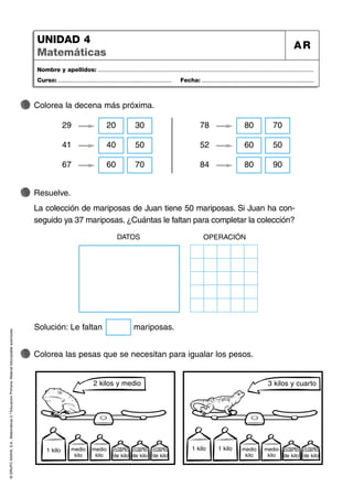 ©
GRUPO
ANAYA,
S.A.,
Matemáticas
2.º
Educación
Primaria.
Material
fotocopiable
autorizado.
Nombre y apellidos: ...................................................................................................................................
Curso: ..................................................................... Fecha: ....................................................................
UNIDAD 4
Matemáticas
AR
Colorea la decena más próxima.
Colorea las pesas que se necesitan para igualar los pesos.
Resuelve.
La colección de mariposas de Juan tiene 50 mariposas. Si Juan ha con-
seguido ya 37 mariposas. ¿Cuántas le faltan para completar la colección?
29 20 30
41 40 50
67 60 70
78 80 70
52 60 50
84 80 90
1 kilo 1 kilo 1 kilo
medio
kilo
medio
kilo
cuarto
de kilo
cuarto
de kilo
cuarto
de kilo
medio
kilo
medio
kilo
cuarto
de kilo
cuarto
de kilo
Solución: Le faltan mariposas.
DATOS OPERACIÓN
2 kilos y medio 3 kilos y cuarto
 